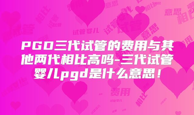 PGD三代试管的费用与其他两代相比高吗-三代试管婴儿pgd是什么意思！