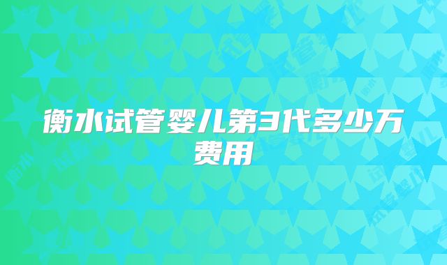 衡水试管婴儿第3代多少万费用