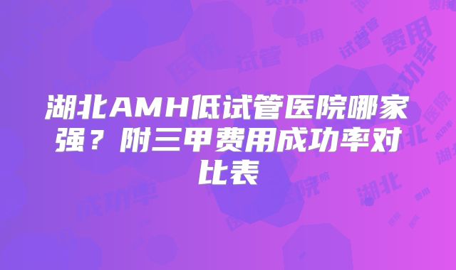 湖北AMH低试管医院哪家强？附三甲费用成功率对比表