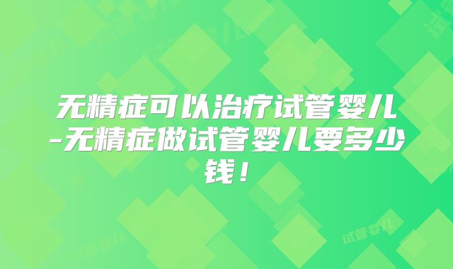 无精症可以治疗试管婴儿-无精症做试管婴儿要多少钱!