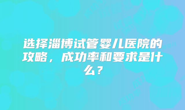 选择淄博试管婴儿医院的攻略，成功率和要求是什么？