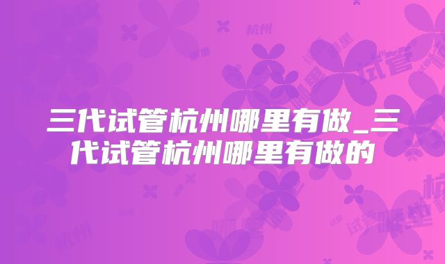 三代试管杭州哪里有做_三代试管杭州哪里有做的