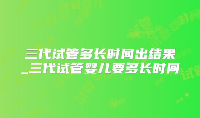 三代试管多长时间出结果_三代试管婴儿要多长时间