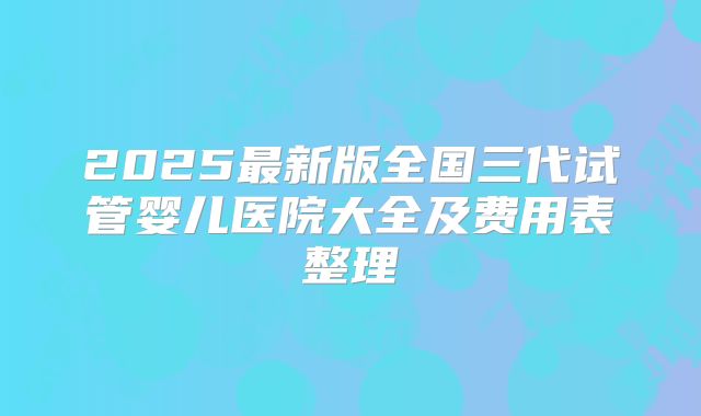 2025最新版全国三代试管婴儿医院大全及费用表整理