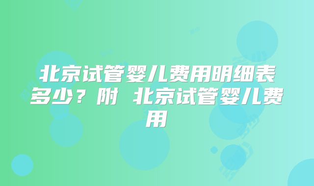 北京试管婴儿费用明细表多少？附 北京试管婴儿费用