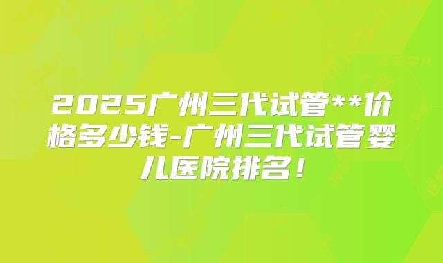 2025广州三代试管**价格多少钱-广州三代试管婴儿医院排名!