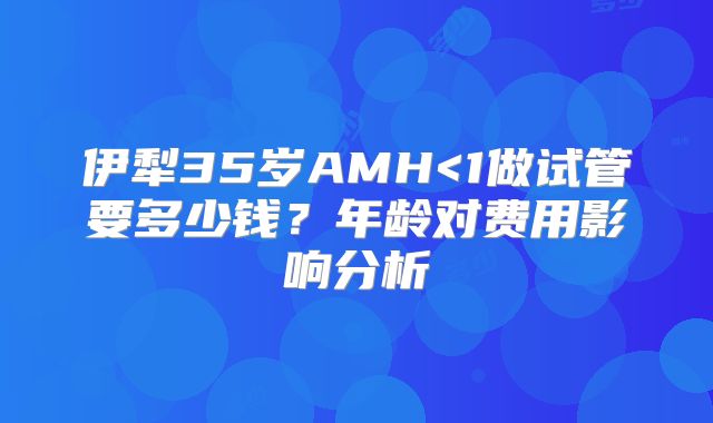 伊犁35岁AMH<1做试管要多少钱？年龄对费用影响分析