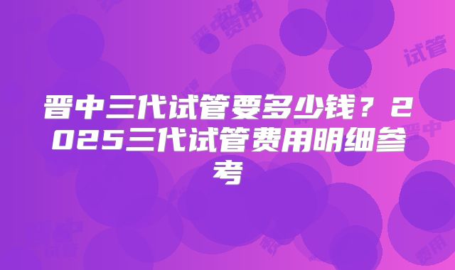 晋中三代试管要多少钱？2025三代试管费用明细参考