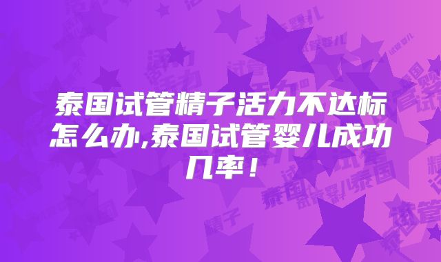 泰国试管精子活力不达标怎么办,泰国试管婴儿成功几率！