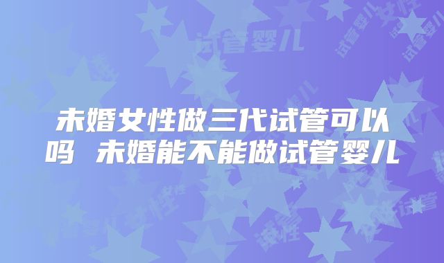 未婚女性做三代试管可以吗 未婚能不能做试管婴儿