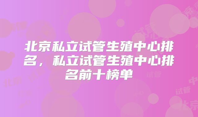 北京私立试管生殖中心排名，私立试管生殖中心排名前十榜单