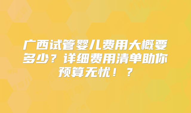 广西试管婴儿费用大概要多少？详细费用清单助你预算无忧！？