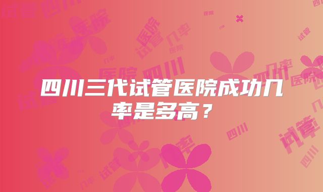 四川三代试管医院成功几率是多高？