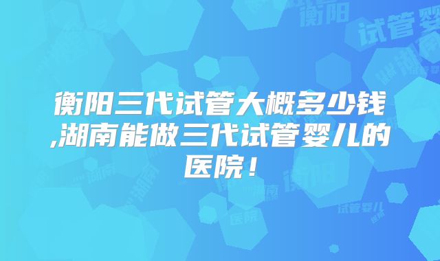 衡阳三代试管大概多少钱,湖南能做三代试管婴儿的医院！