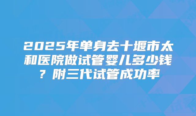 2025年单身去十堰市太和医院做试管婴儿多少钱?附三代试管成功率