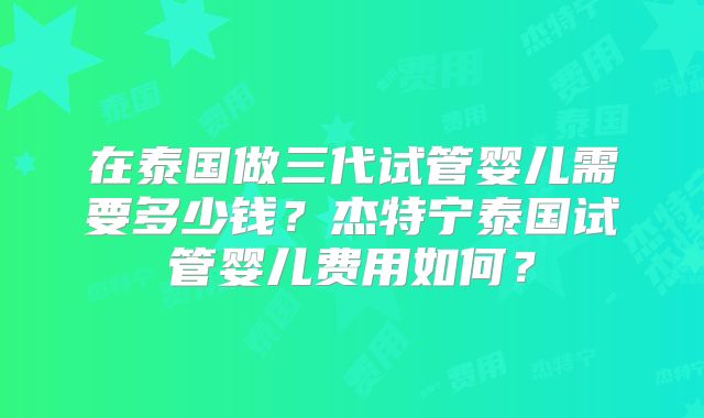 在泰国做三代试管婴儿需要多少钱？杰特宁泰国试管婴儿费用如何？