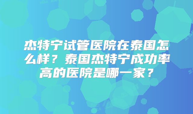杰特宁试管医院在泰国怎么样？泰国杰特宁成功率高的医院是哪一家？
