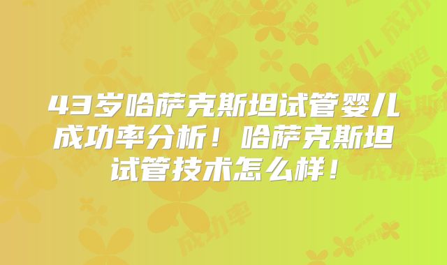 43岁哈萨克斯坦试管婴儿成功率分析！哈萨克斯坦试管技术怎么样！
