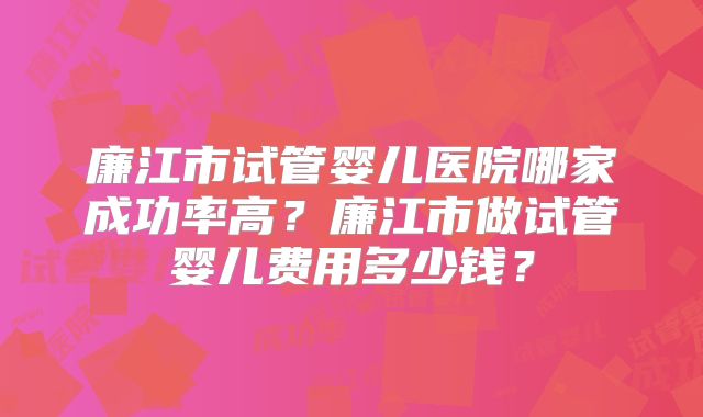 廉江市试管婴儿医院哪家成功率高?廉江市做试管婴儿费用多少钱?