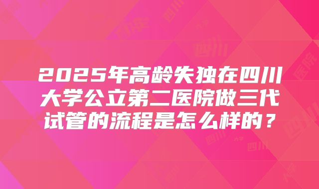 2025年高龄失独在四川大学公立第二医院做三代试管的流程是怎么样的？