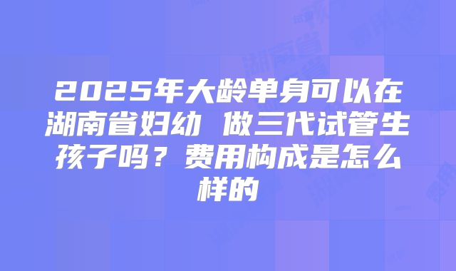 2025年大龄单身可以在湖南省妇幼 做三代试管生孩子吗？费用构成是怎么样的