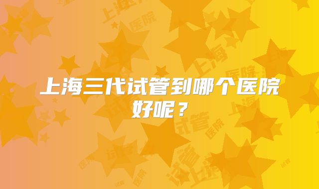 上海三代试管到哪个医院好呢?