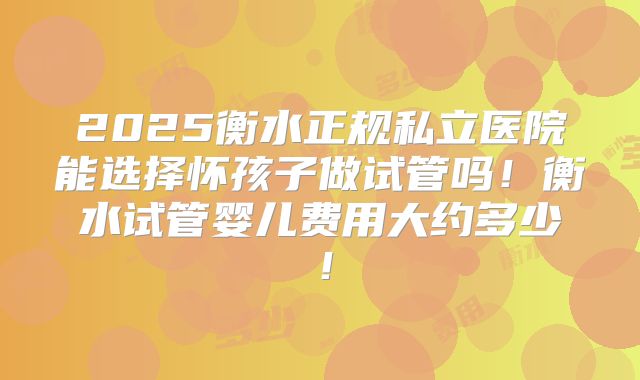 2025衡水正规私立医院能选择怀孩子做试管吗!衡水试管婴儿费用大约多少!