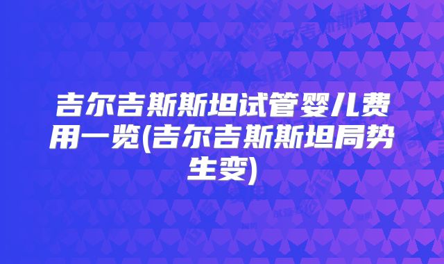 吉尔吉斯斯坦试管婴儿费用一览(吉尔吉斯斯坦局势生变)