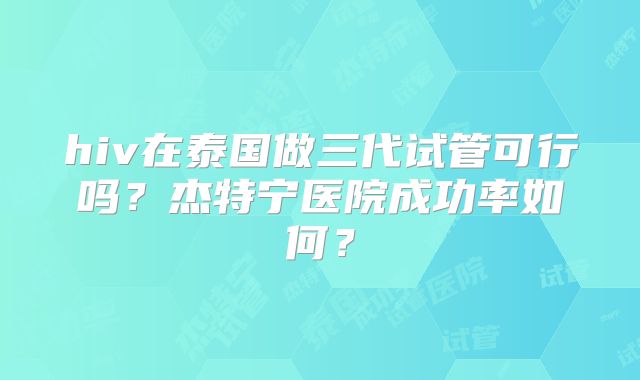 hiv在泰国做三代试管可行吗?杰特宁医院成功率如何?