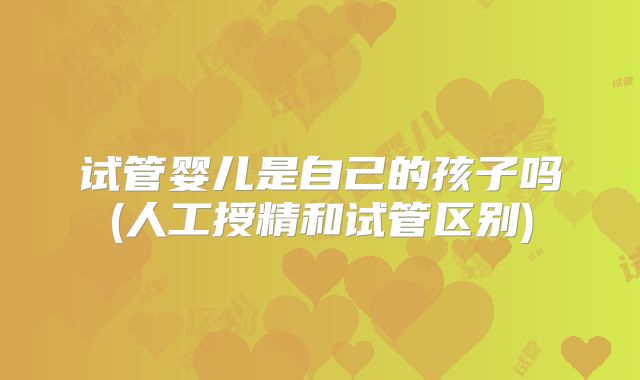 试管婴儿是自己的孩子吗(人工授精和试管区别)