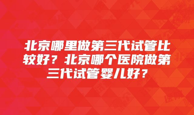 北京哪里做第三代试管比较好？北京哪个医院做第三代试管婴儿好？