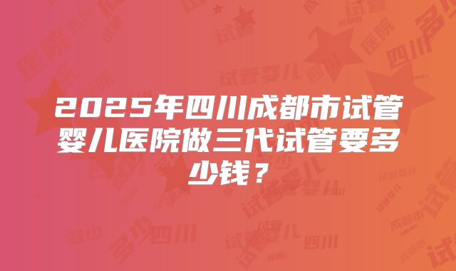 2025年四川成都市试管婴儿医院做三代试管要多少钱?