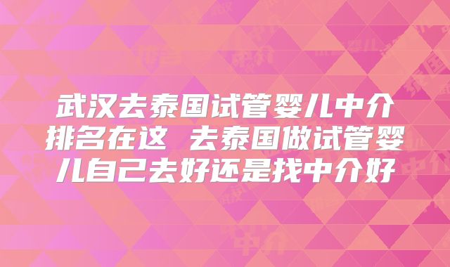 武汉去泰国试管婴儿中介排名在这 去泰国做试管婴儿自己去好还是找中介好