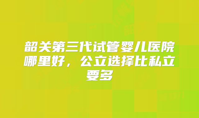 韶关第三代试管婴儿医院哪里好，公立选择比私立要多