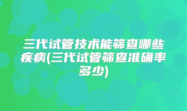 三代试管技术能筛查哪些疾病(三代试管筛查准确率多少)