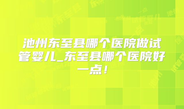 池州东至县哪个医院做试管婴儿_东至县哪个医院好一点!