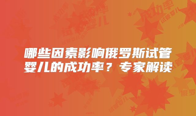 哪些因素影响俄罗斯试管婴儿的成功率？专家解读