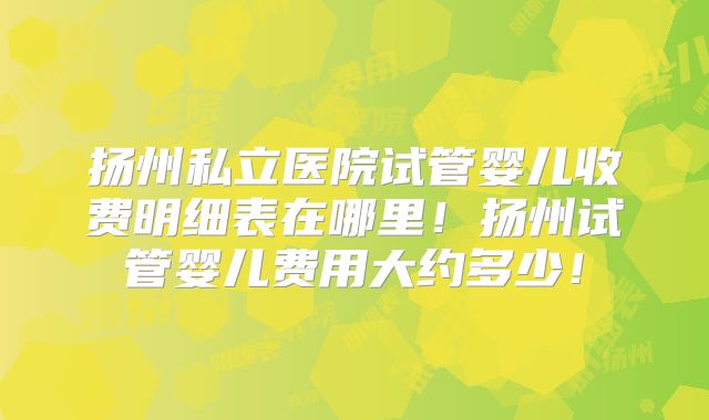扬州私立医院试管婴儿收费明细表在哪里！扬州试管婴儿费用大约多少！