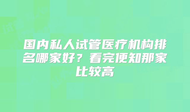 国内私人试管医疗机构排名哪家好？看完便知那家比较高