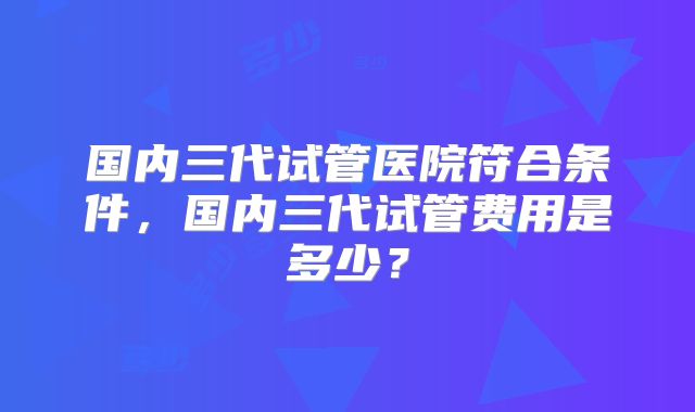 国内三代试管医院符合条件，国内三代试管费用是多少？