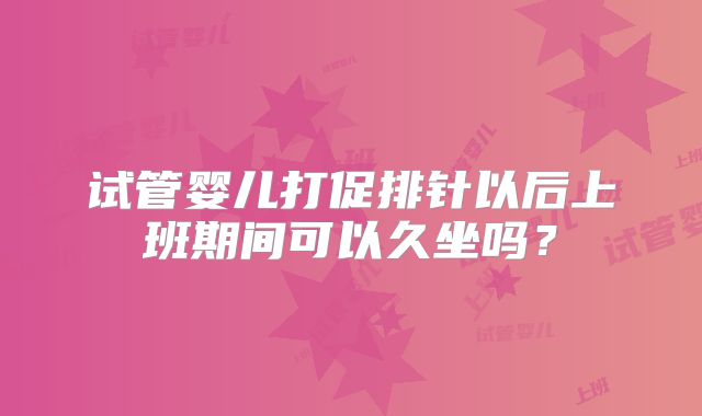 试管婴儿打促排针以后上班期间可以久坐吗?
