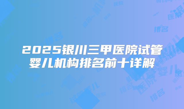 2025银川三甲医院试管婴儿机构排名前十详解