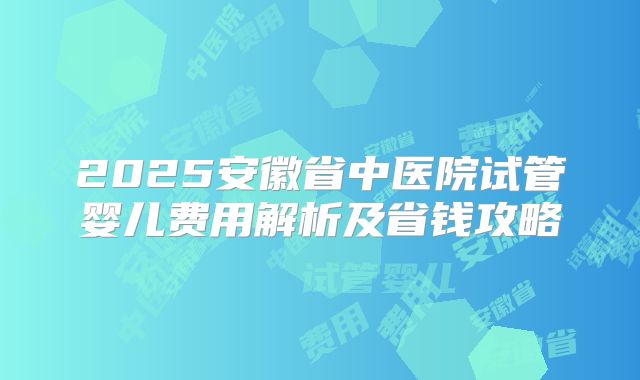 2025安徽省中医院试管婴儿费用解析及省钱攻略