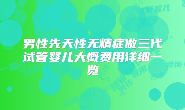 男性先天性无精症做三代试管婴儿大概费用详细一览