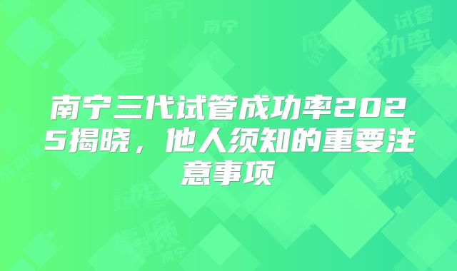 南宁三代试管成功率2025揭晓，他人须知的重要注意事项