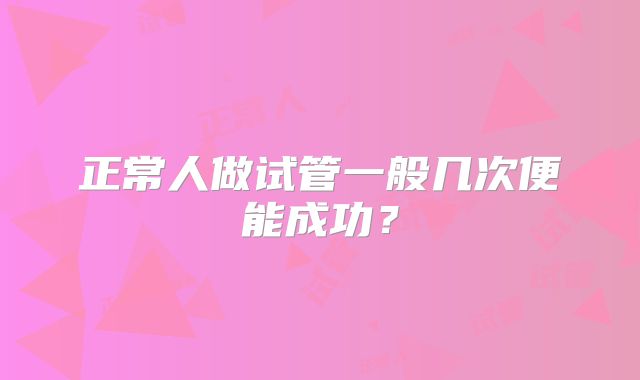正常人做试管一般几次便能成功?