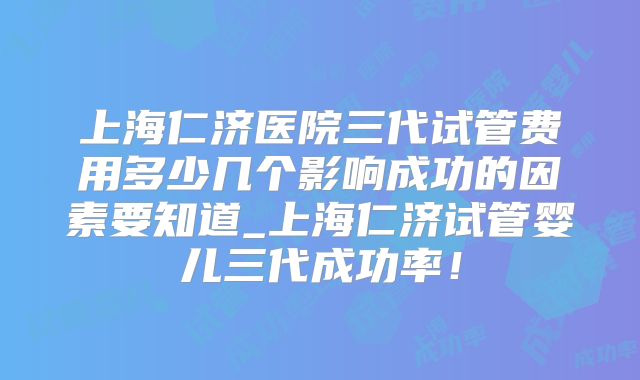 上海仁济医院三代试管费用多少几个影响成功的因素要知道_上海仁济试管婴儿三代成功率！