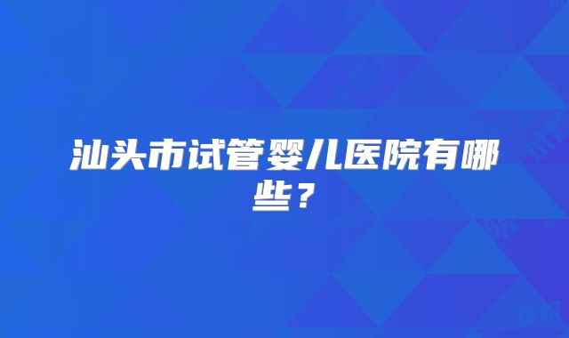 汕头市试管婴儿医院有哪些？