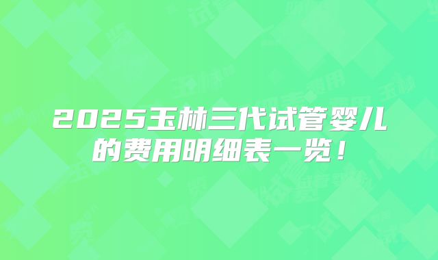 2025玉林三代试管婴儿的费用明细表一览！