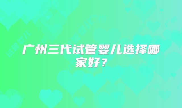 广州三代试管婴儿选择哪家好?